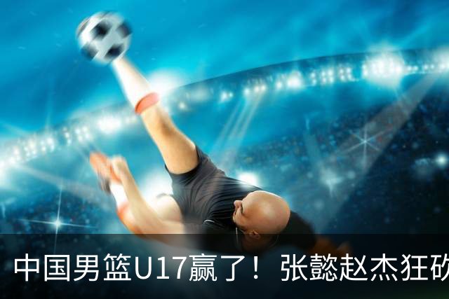 中国男篮U17赢了！张懿赵杰狂砍23分，赵博新6记大帽打服非洲亚军